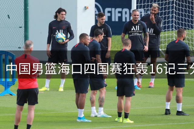 中国男篮海口四国赛狂轰16记三分 34分优势碾压喀麦隆迎开门红